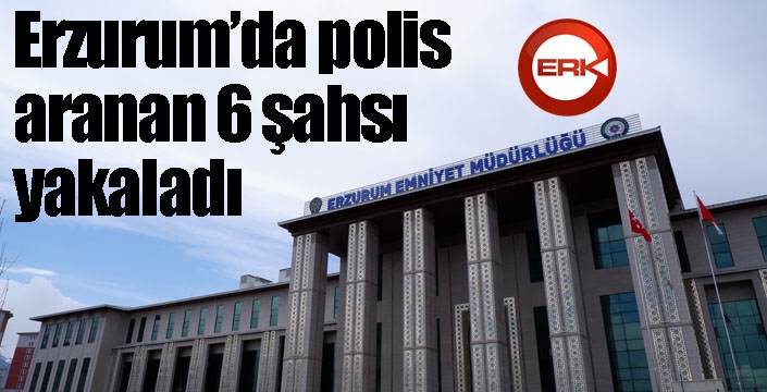 Erzurum’da polis aranan 6 şahsı yakaladı