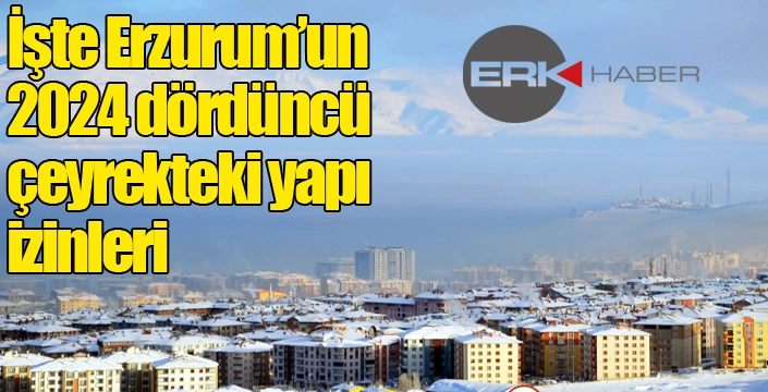 İşte Erzurum’un 2024 dördüncü çeyrekteki yapı izinleri