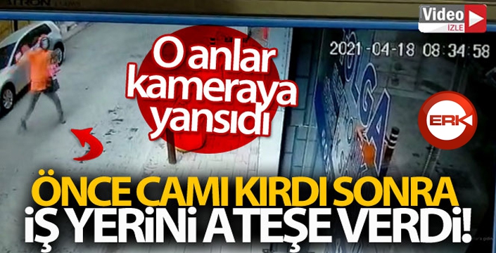 Önce camı kırdı, sonra iş yerini ateşe verdi